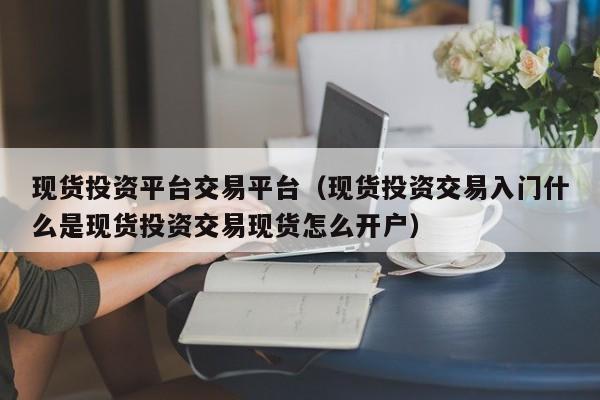 现货投资平台交易平台（现货投资交易入门什么是现货投资交易现货怎么开户）