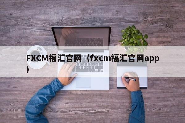 FXCM福汇官网（fxcm福汇官网app）