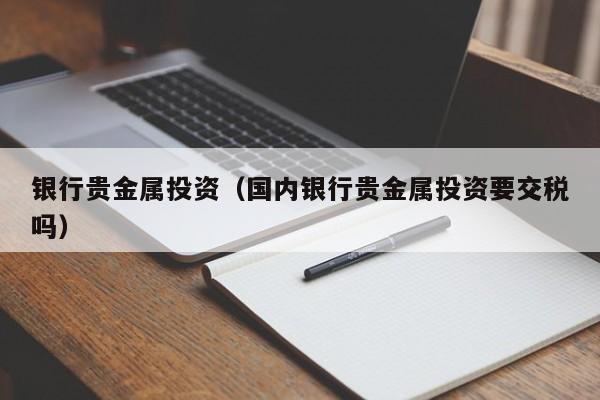 银行贵金属投资（国内银行贵金属投资要交税吗）