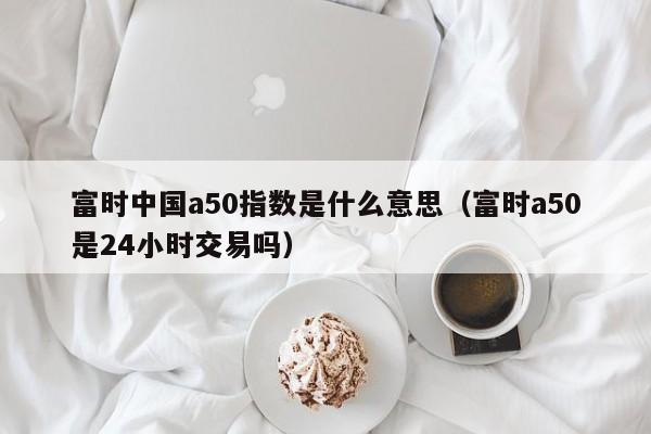 富时中国a50指数是什么意思（富时a50是24小时交易吗）