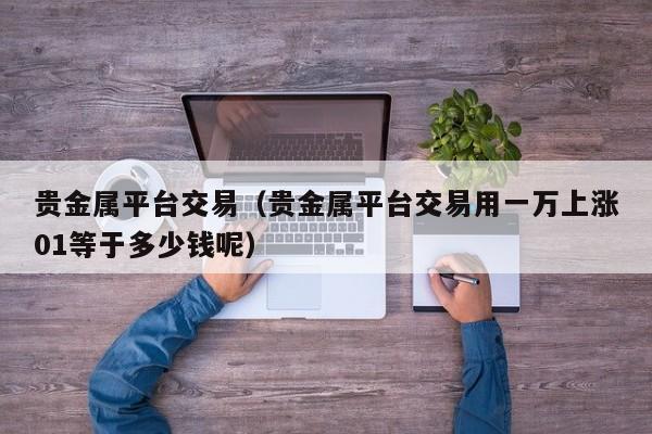 贵金属平台交易（贵金属平台交易用一万上涨01等于多少钱呢）