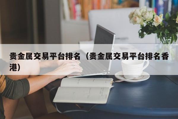 贵金属交易平台排名（贵金属交易平台排名香港）