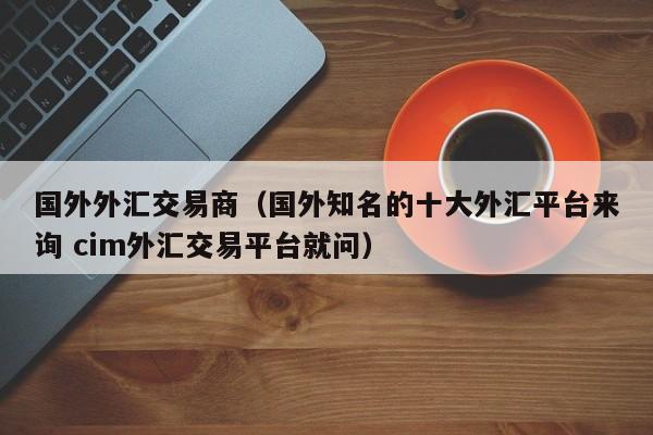 国外外汇交易商（国外知名的十大外汇平台来询 cim外汇交易平台就问）