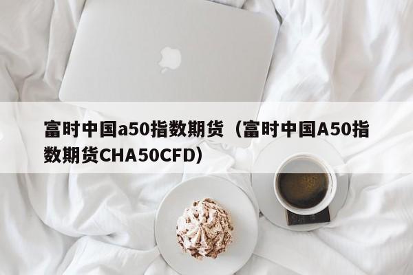 富时中国a50指数期货（富时中国A50指数期货CHA50CFD）