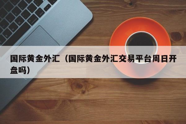 国际黄金外汇（国际黄金外汇交易平台周日开盘吗）
