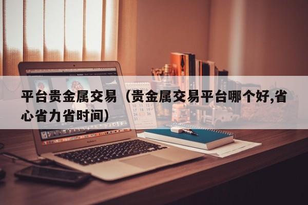 平台贵金属交易（贵金属交易平台哪个好,省心省力省时间）