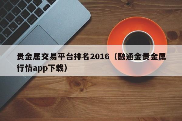 贵金属交易平台排名2016（融通金贵金属行情app下载）