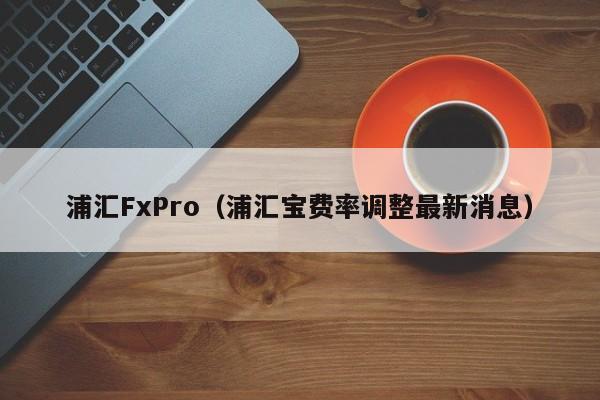 浦汇FxPro（浦汇宝费率调整最新消息）