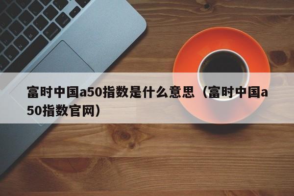 富时中国a50指数是什么意思（富时中国a50指数官网）