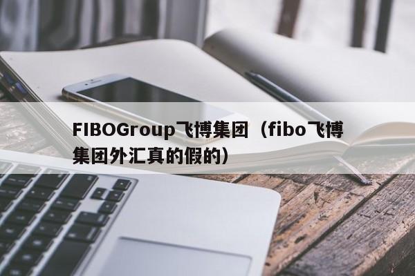 FIBOGroup飞博集团（fibo飞博集团外汇真的假的）