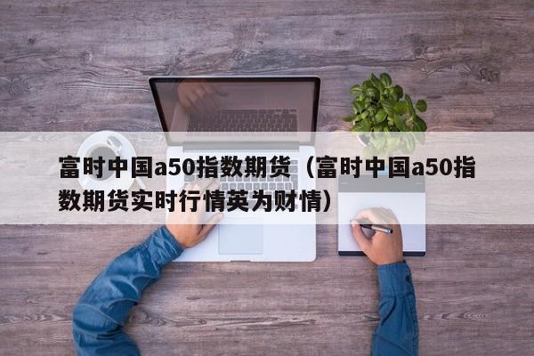 富时中国a50指数期货（富时中国a50指数期货实时行情英为财情）