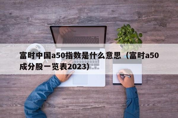 富时中国a50指数是什么意思（富时a50成分股一览表2023）