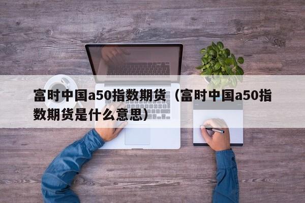 富时中国a50指数期货（富时中国a50指数期货是什么意思）