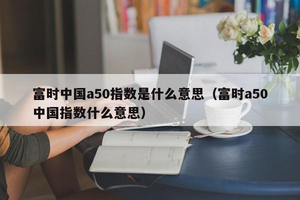 富时中国a50指数是什么意思（富时a50中国指数什么意思）