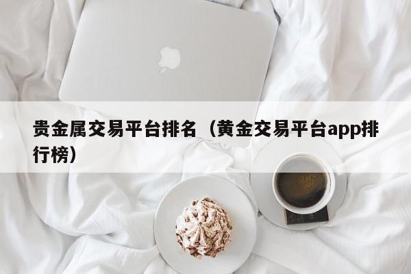 贵金属交易平台排名（黄金交易平台app排行榜）