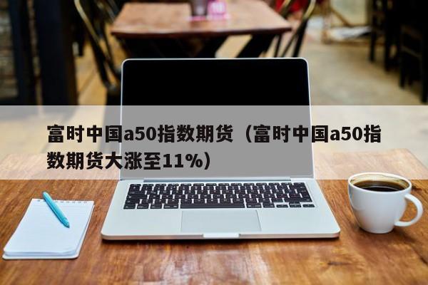 富时中国a50指数期货（富时中国a50指数期货大涨至11%）