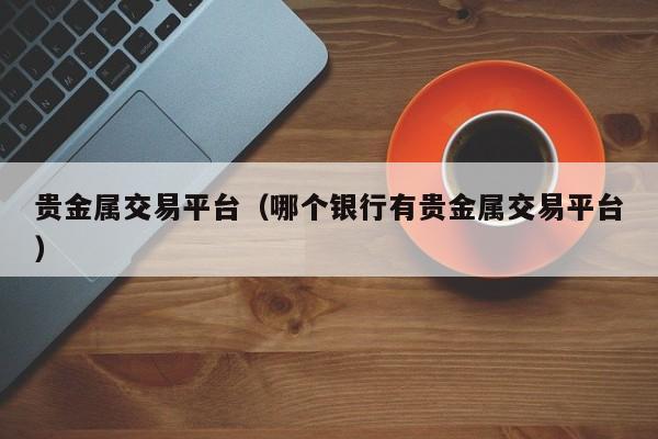 贵金属交易平台（哪个银行有贵金属交易平台）
