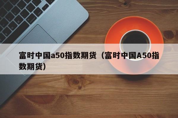 富时中国a50指数期货（富时中国A50指数期货）