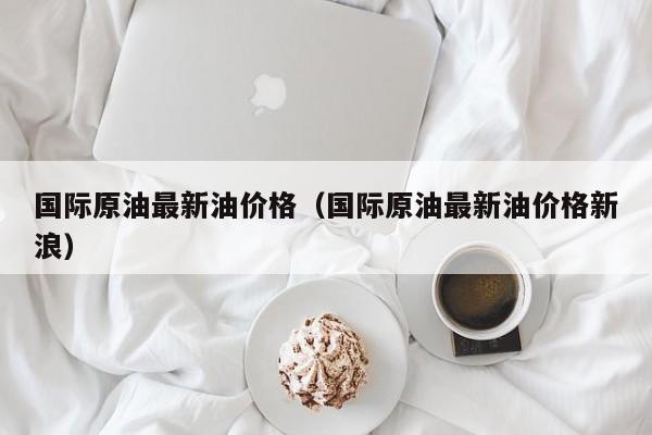 国际原油最新油价格（国际原油最新油价格新浪）