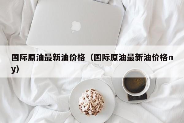 国际原油最新油价格（国际原油最新油价格ny）