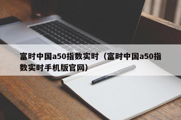 富时中国a50指数实时（富时中国a50指数实时手机版官网）