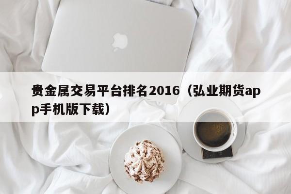 贵金属交易平台排名2016（弘业期货app手机版下载）