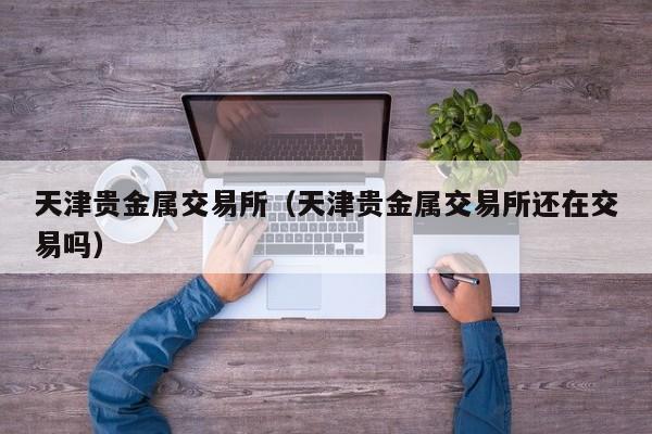 天津贵金属交易所（天津贵金属交易所还在交易吗）