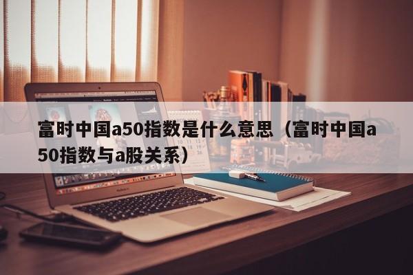 富时中国a50指数是什么意思（富时中国a50指数与a股关系）