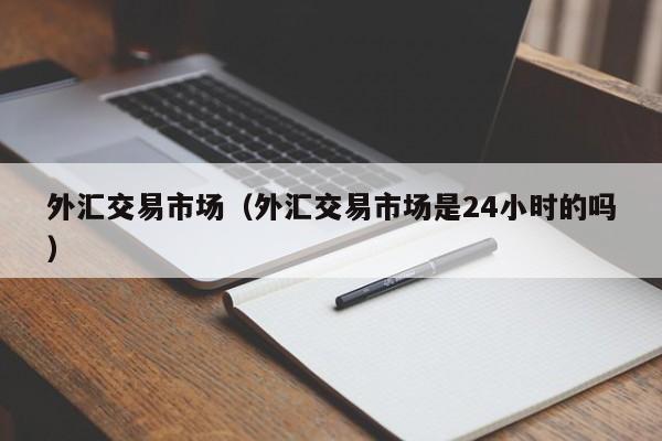 外汇交易市场（外汇交易市场是24小时的吗）
