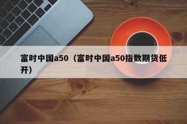 富时中国a50（富时中国a50指数期货低开）