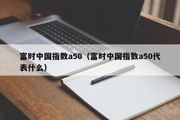 富时中国指数a50（富时中国指数a50代表什么）