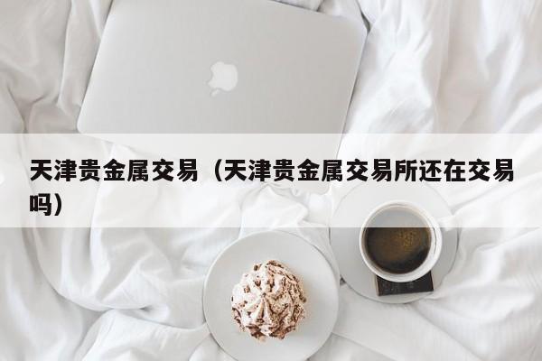 天津贵金属交易（天津贵金属交易所还在交易吗）