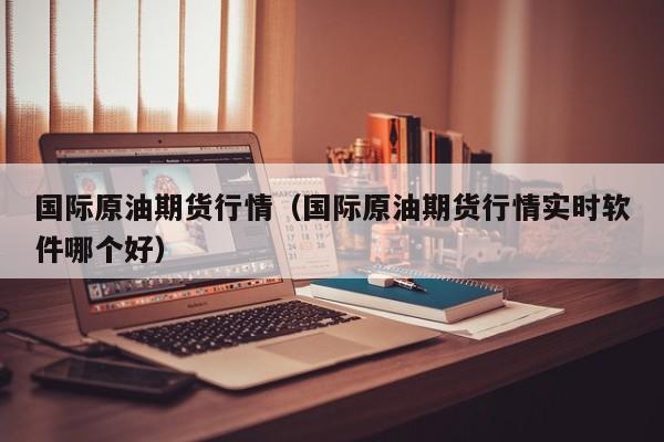 国际原油期货行情（国际原油期货行情实时软件哪个好）