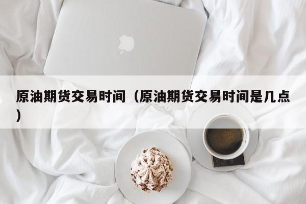 原油期货交易时间（原油期货交易时间是几点）