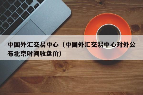 中国外汇交易中心（中国外汇交易中心对外公布北京时间收盘价）