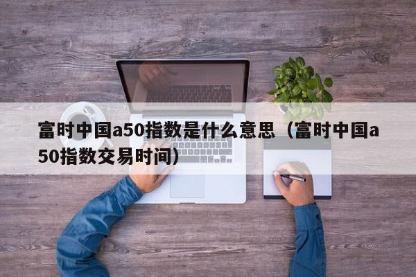富时中国a50指数是什么意思（富时中国a50指数交易时间）