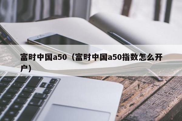 富时中国a50（富时中国a50指数怎么开户）