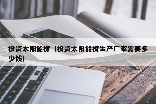 投资太阳能板（投资太阳能板生产厂家需要多少钱）