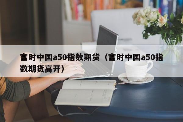 富时中国a50指数期货（富时中国a50指数期货高开）