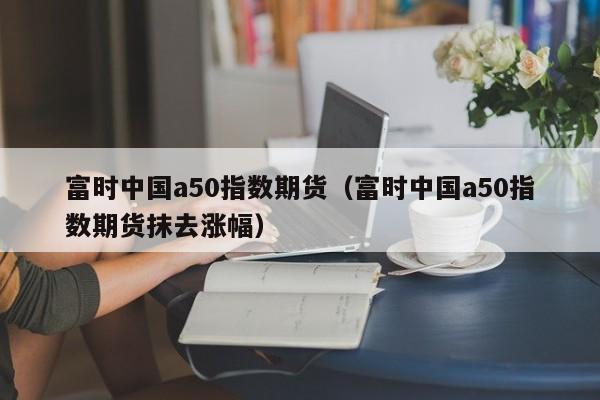 富时中国a50指数期货（富时中国a50指数期货抹去涨幅）