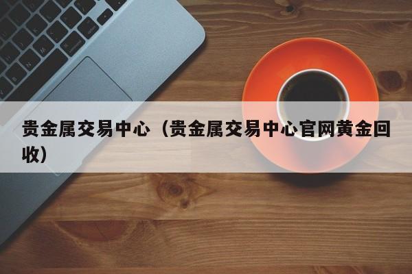 贵金属交易中心（贵金属交易中心官网黄金回收）