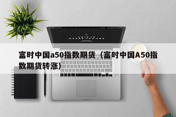 富时中国a50指数期货（富时中国A50指数期货转涨）