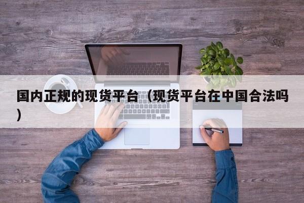 国内正规的现货平台（现货平台在中国合法吗）