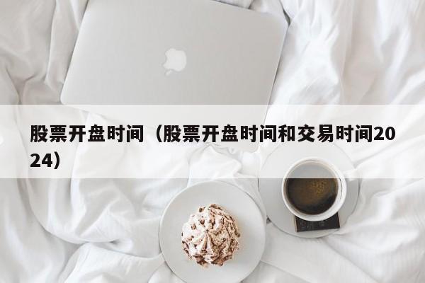 股票开盘时间（股票开盘时间和交易时间2024）
