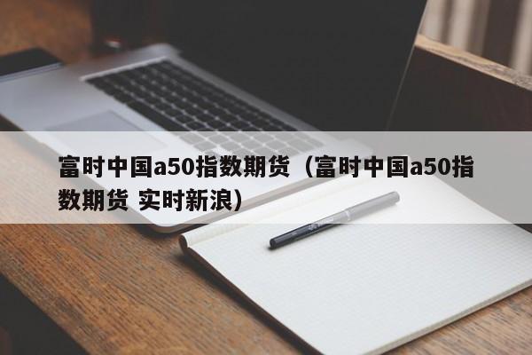 富时中国a50指数期货（富时中国a50指数期货 实时新浪）