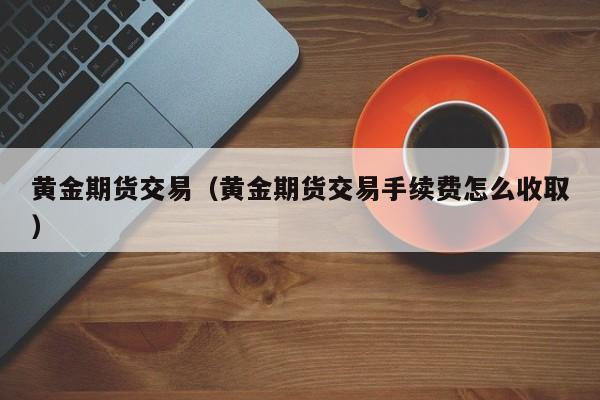 黄金期货交易（黄金期货交易手续费怎么收取）