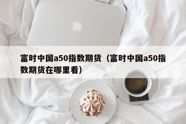 富时中国a50指数期货（富时中国a50指数期货在哪里看）