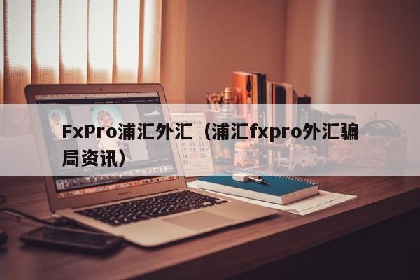 FxPro浦汇外汇（浦汇fxpro外汇骗局资讯）