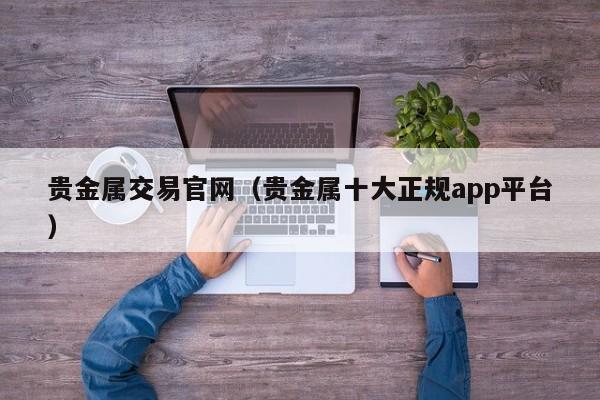 贵金属交易官网（贵金属十大正规app平台）