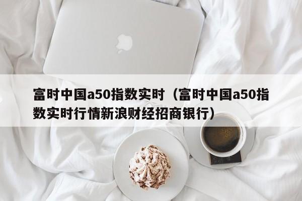 富时中国a50指数实时（富时中国a50指数实时行情新浪财经招商银行）